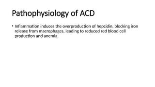 Pathophysiology of ACD
• Inflammation induces the overproduction of hepcidin, blocking iron
release from macrophages, leading to reduced red blood cell
production and anemia.
 