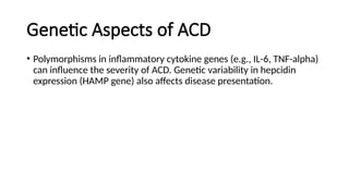 Genetic Aspects of ACD
• Polymorphisms in inflammatory cytokine genes (e.g., IL-6, TNF-alpha)
can influence the severity of ACD. Genetic variability in hepcidin
expression (HAMP gene) also affects disease presentation.
 