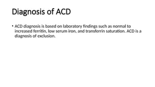 Diagnosis of ACD
• ACD diagnosis is based on laboratory findings such as normal to
increased ferritin, low serum iron, and transferrin saturation. ACD is a
diagnosis of exclusion.
 