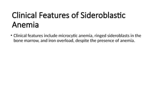 Clinical Features of Sideroblastic
Anemia
• Clinical features include microcytic anemia, ringed sideroblasts in the
bone marrow, and iron overload, despite the presence of anemia.
 
