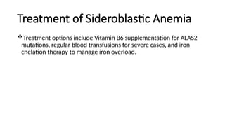 Treatment of Sideroblastic Anemia
Treatment options include Vitamin B6 supplementation for ALAS2
mutations, regular blood transfusions for severe cases, and iron
chelation therapy to manage iron overload.
 