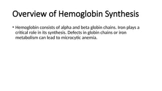 Overview of Hemoglobin Synthesis
• Hemoglobin consists of alpha and beta globin chains. Iron plays a
critical role in its synthesis. Defects in globin chains or iron
metabolism can lead to microcytic anemia.
 