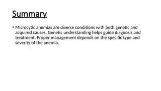 Summary
• Microcytic anemias are diverse conditions with both genetic and
acquired causes. Genetic understanding helps guide diagnosis and
treatment. Proper management depends on the specific type and
severity of the anemia.
 
