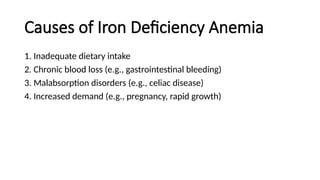 Causes of Iron Deficiency Anemia
1. Inadequate dietary intake
2. Chronic blood loss (e.g., gastrointestinal bleeding)
3. Malabsorption disorders (e.g., celiac disease)
4. Increased demand (e.g., pregnancy, rapid growth)
 