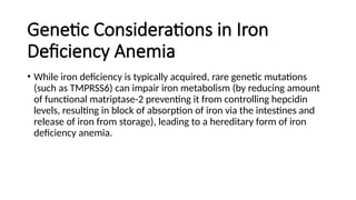 Genetic Considerations in Iron
Deficiency Anemia
• While iron deficiency is typically acquired, rare genetic mutations
(such as TMPRSS6) can impair iron metabolism (by reducing amount
of functional matriptase-2 preventing it from controlling hepcidin
levels, resulting in block of absorption of iron via the intestines and
release of iron from storage), leading to a hereditary form of iron
deficiency anemia.
 