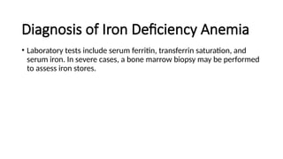 Diagnosis of Iron Deficiency Anemia
• Laboratory tests include serum ferritin, transferrin saturation, and
serum iron. In severe cases, a bone marrow biopsy may be performed
to assess iron stores.
 