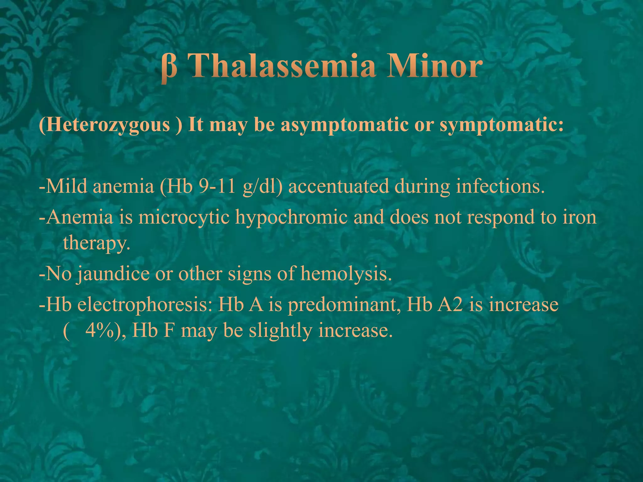 (Heterozygous ) It may be asymptomatic or symptomatic:
-Mild anemia (Hb 9-11 g/dl) accentuated during infections.
-Anemia is microcytic hypochromic and does not respond to iron
therapy.
-No jaundice or other signs of hemolysis.
-Hb electrophoresis: Hb A is predominant, Hb A2 is increase
( 4%), Hb F may be slightly increase.

 