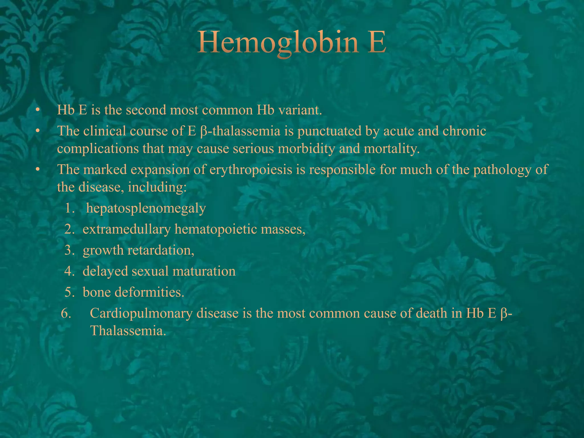 •
•
•

Hb E is the second most common Hb variant.
The clinical course of E β-thalassemia is punctuated by acute and chronic
complications that may cause serious morbidity and mortality.
The marked expansion of erythropoiesis is responsible for much of the pathology of
the disease, including:
1. hepatosplenomegaly
2. extramedullary hematopoietic masses,
3. growth retardation,
4. delayed sexual maturation
5. bone deformities.
6. Cardiopulmonary disease is the most common cause of death in Hb E βThalassemia.

 