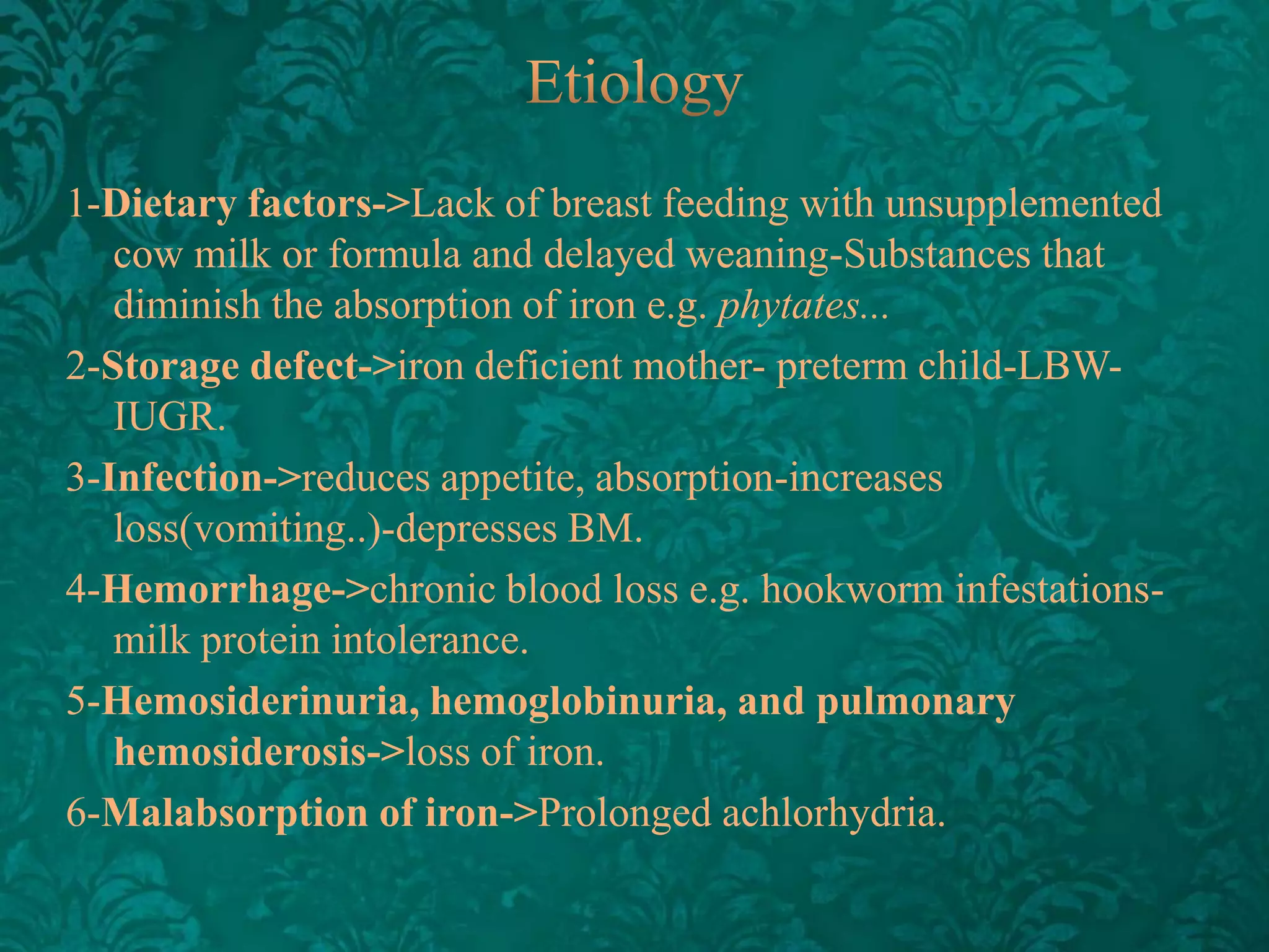 1-Dietary factors->Lack of breast feeding with unsupplemented
cow milk or formula and delayed weaning-Substances that
diminish the absorption of iron e.g. phytates...
2-Storage defect->iron deficient mother- preterm child-LBWIUGR.
3-Infection->reduces appetite, absorption-increases
loss(vomiting..)-depresses BM.
4-Hemorrhage->chronic blood loss e.g. hookworm infestationsmilk protein intolerance.
5-Hemosiderinuria, hemoglobinuria, and pulmonary
hemosiderosis->loss of iron.
6-Malabsorption of iron->Prolonged achlorhydria.

 