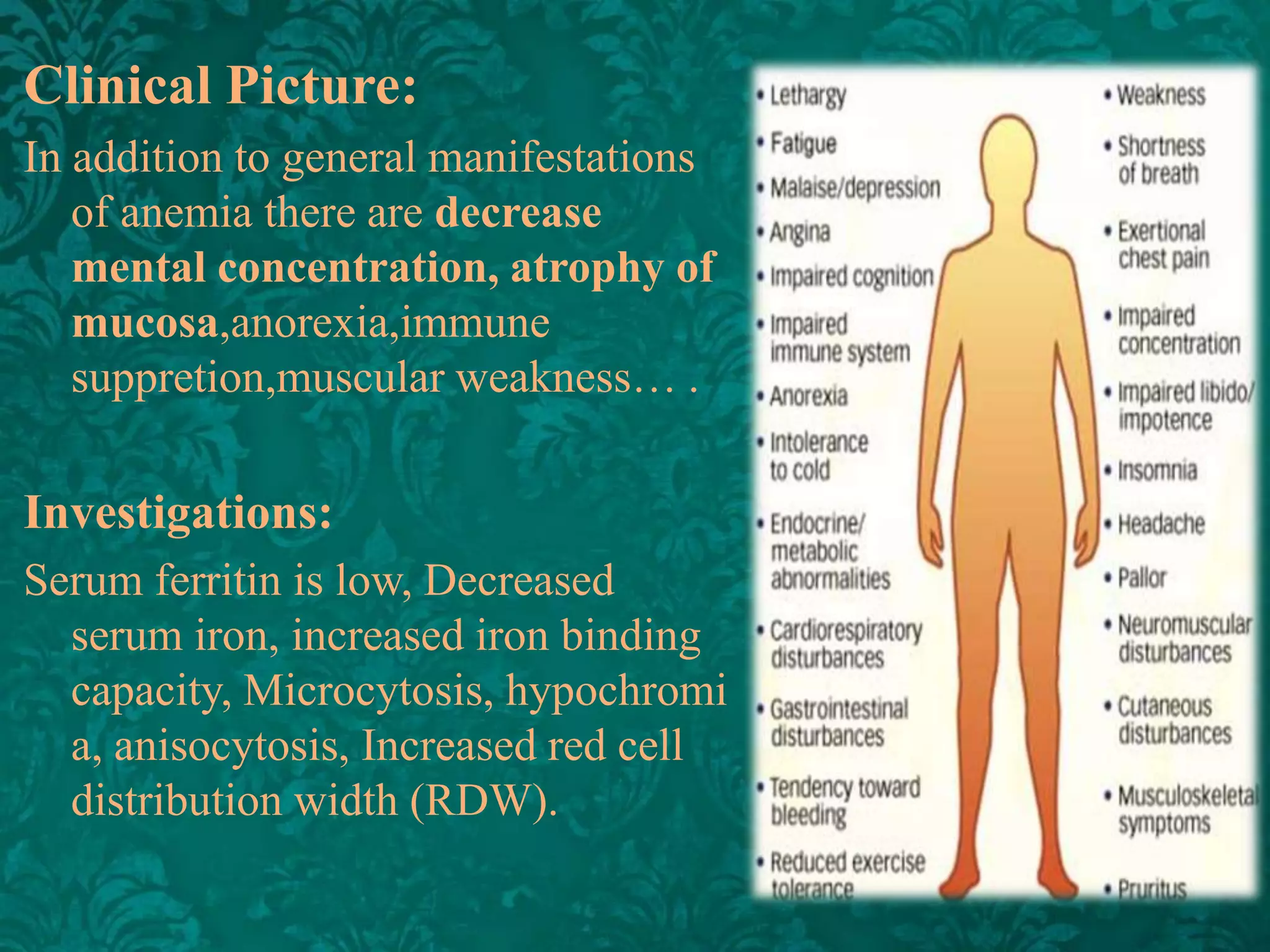 Clinical Picture:
In addition to general manifestations
of anemia there are decrease
mental concentration, atrophy of
mucosa,anorexia,immune
suppretion,muscular weakness… .

Investigations:
Serum ferritin is low, Decreased
serum iron, increased iron binding
capacity, Microcytosis, hypochromi
a, anisocytosis, Increased red cell
distribution width (RDW).

 