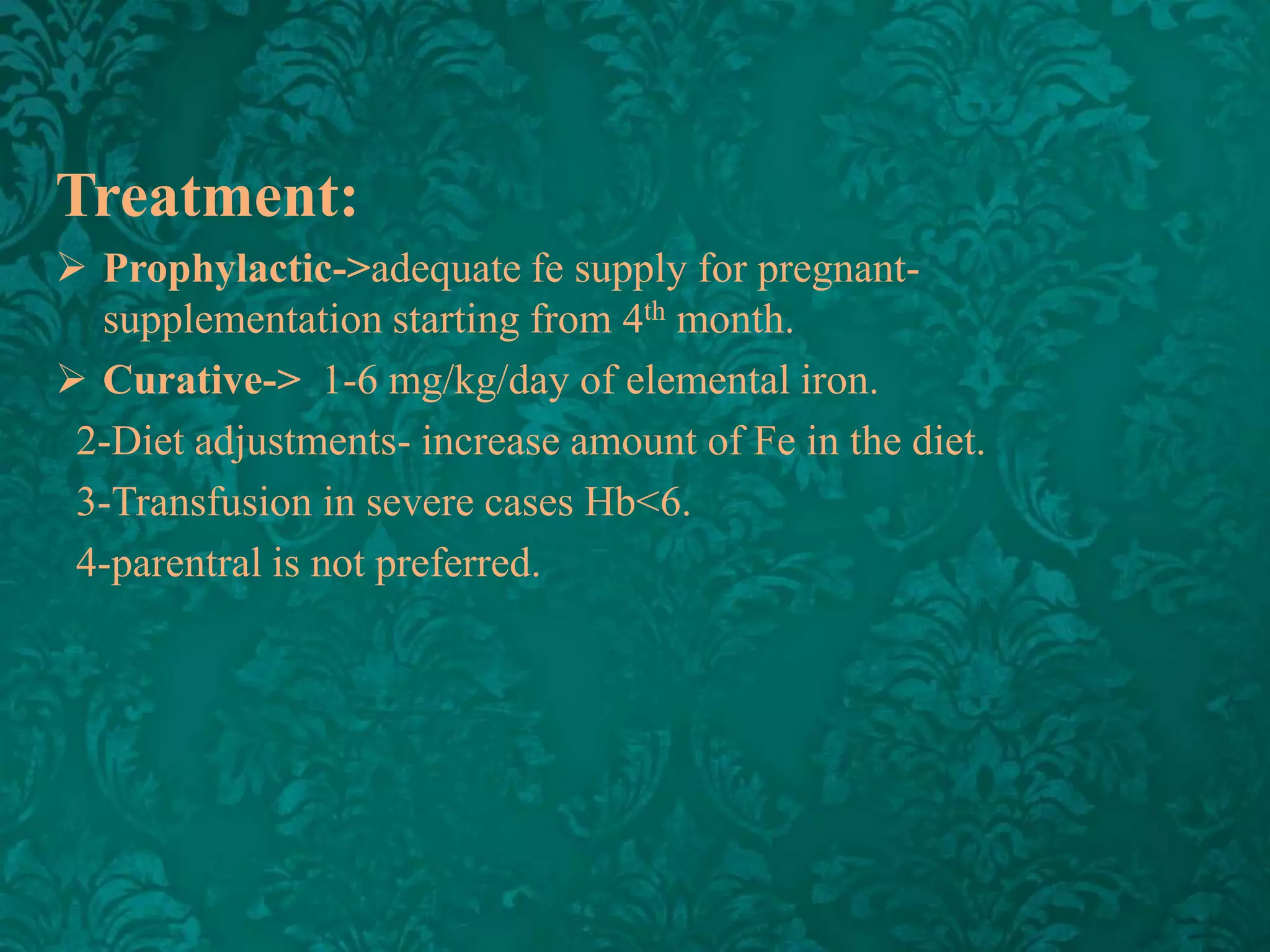 Treatment:
 Prophylactic->adequate fe supply for pregnantsupplementation starting from 4th month.
 Curative-> 1-6 mg/kg/day of elemental iron.
2-Diet adjustments- increase amount of Fe in the diet.
3-Transfusion in severe cases Hb<6.
4-parentral is not preferred.

 