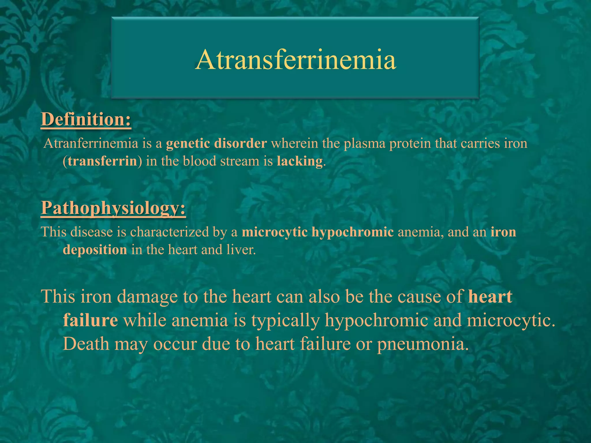 Atransferrinemia
Definition:
Atranferrinemia is a genetic disorder wherein the plasma protein that carries iron
(transferrin) in the blood stream is lacking.

Pathophysiology:
This disease is characterized by a microcytic hypochromic anemia, and an iron
deposition in the heart and liver.

This iron damage to the heart can also be the cause of heart
failure while anemia is typically hypochromic and microcytic.
Death may occur due to heart failure or pneumonia.

 