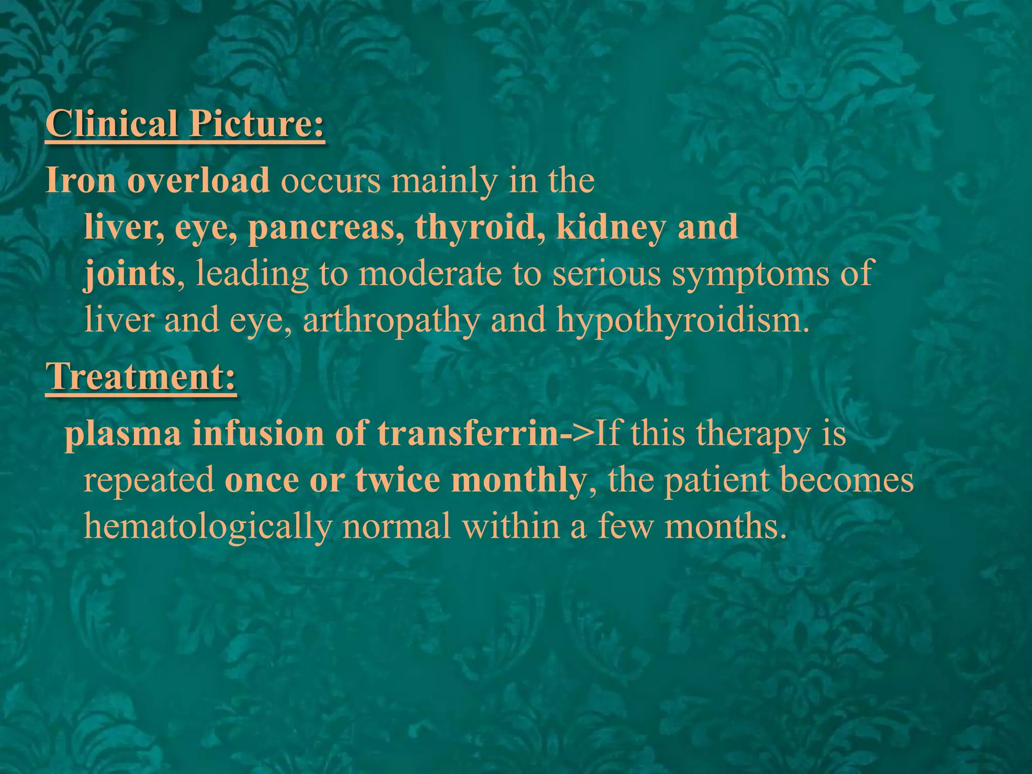 Clinical Picture:
Iron overload occurs mainly in the
liver, eye, pancreas, thyroid, kidney and
joints, leading to moderate to serious symptoms of
liver and eye, arthropathy and hypothyroidism.
Treatment:
plasma infusion of transferrin->If this therapy is
repeated once or twice monthly, the patient becomes
hematologically normal within a few months.

 