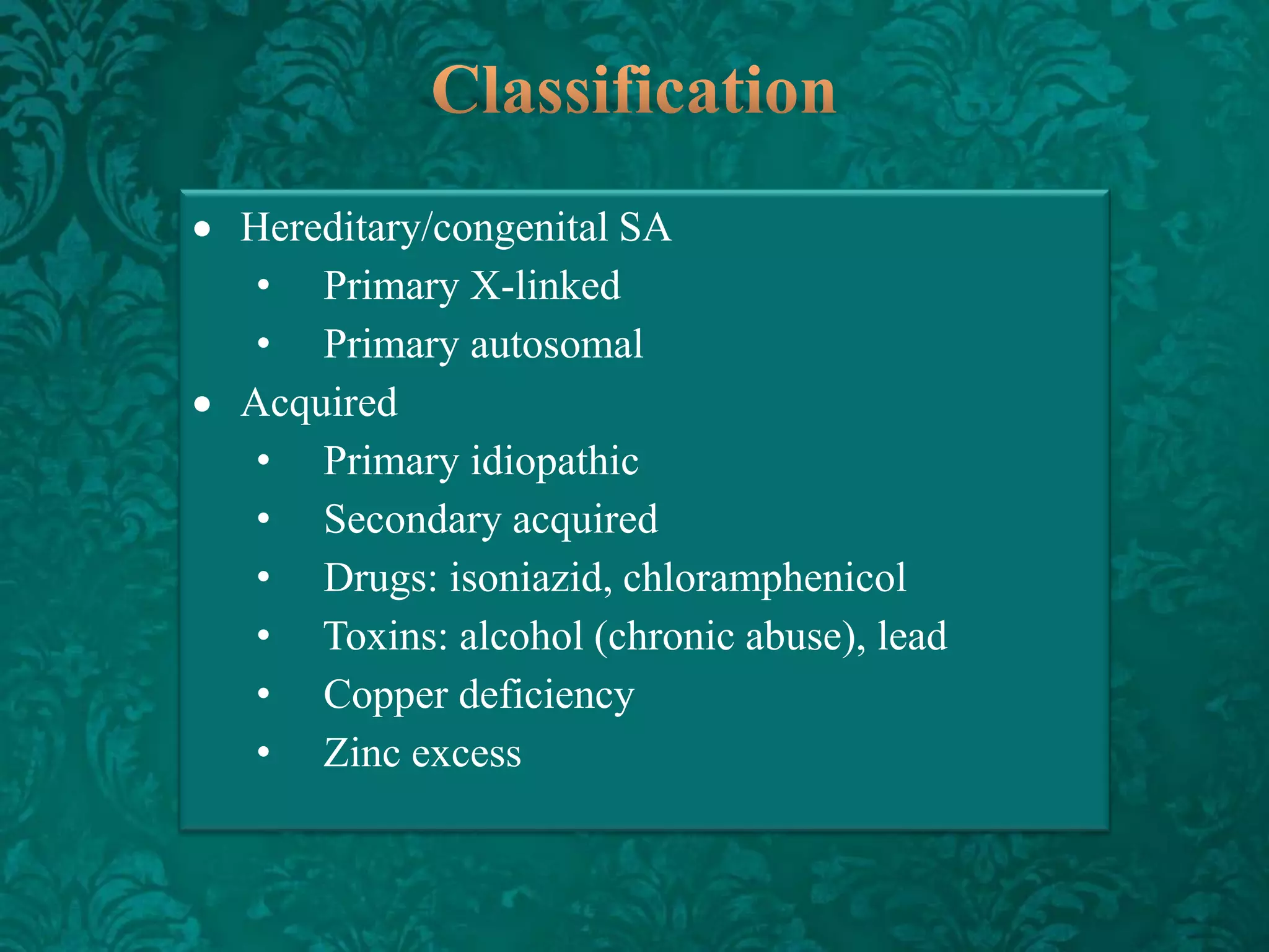 Hereditary/congenital SA
• Primary X-linked
• Primary autosomal
Acquired
• Primary idiopathic
• Secondary acquired
• Drugs: isoniazid, chloramphenicol
• Toxins: alcohol (chronic abuse), lead
• Copper deficiency
• Zinc excess

 