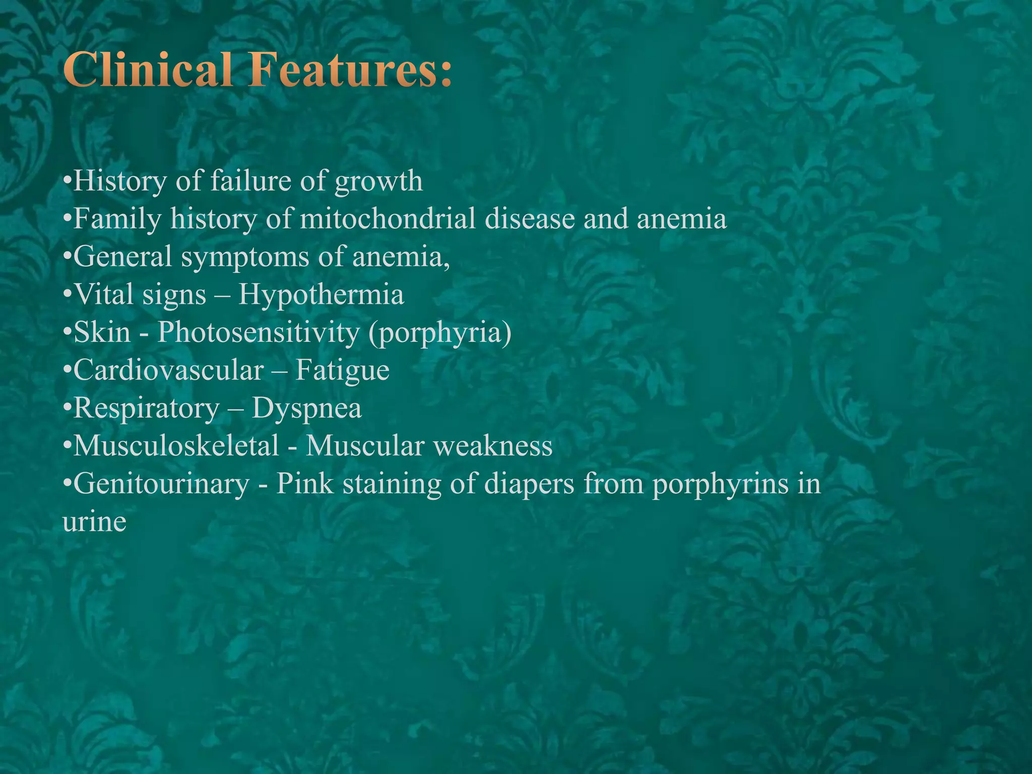 •History of failure of growth
•Family history of mitochondrial disease and anemia
•General symptoms of anemia,
•Vital signs – Hypothermia
•Skin - Photosensitivity (porphyria)
•Cardiovascular – Fatigue
•Respiratory – Dyspnea
•Musculoskeletal - Muscular weakness
•Genitourinary - Pink staining of diapers from porphyrins in
urine

 