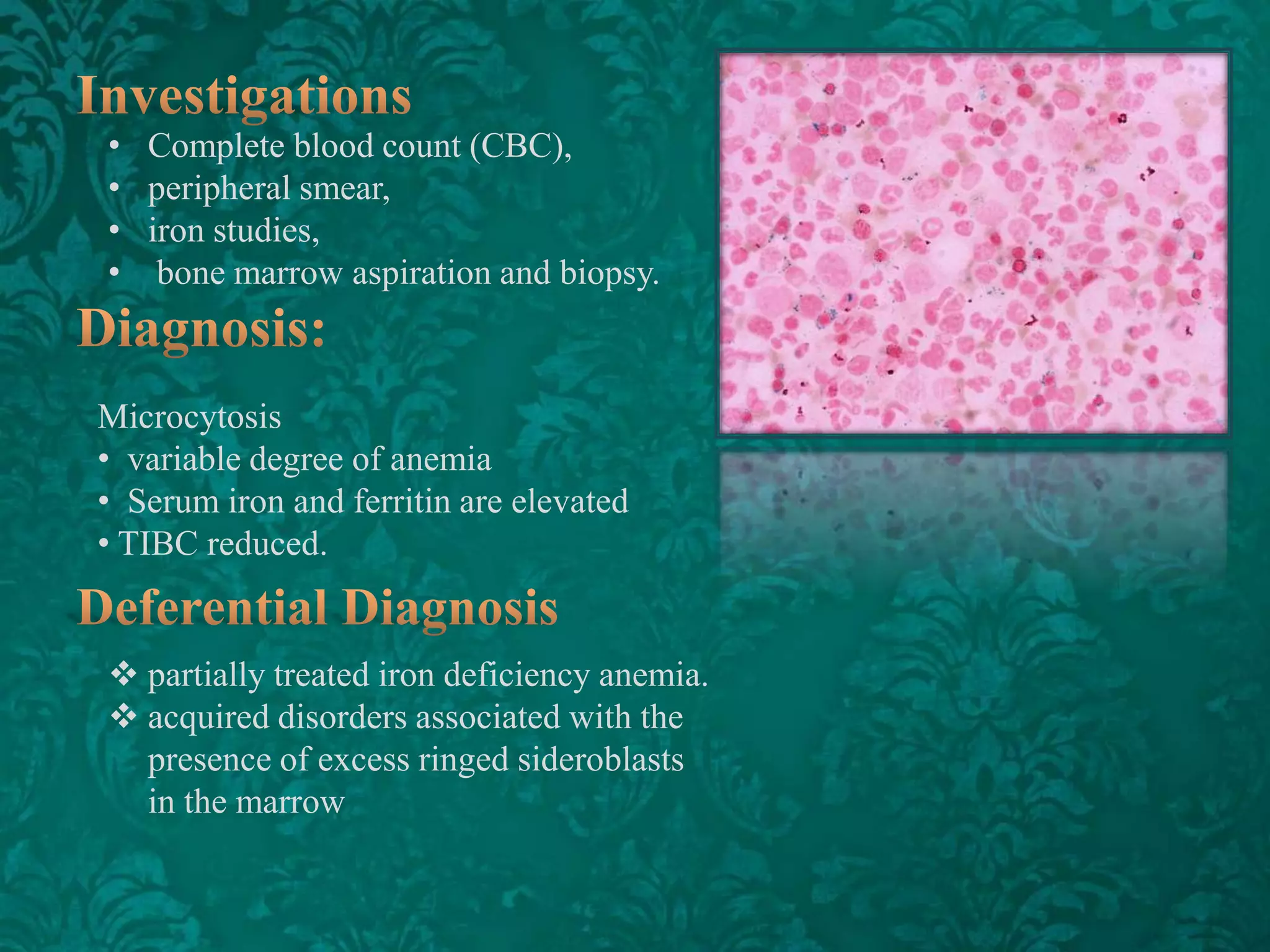 • Complete blood count (CBC),
• peripheral smear,
• iron studies,
• bone marrow aspiration and biopsy.

Microcytosis
• variable degree of anemia
• Serum iron and ferritin are elevated
• TIBC reduced.

 partially treated iron deficiency anemia.
 acquired disorders associated with the
presence of excess ringed sideroblasts
in the marrow

 