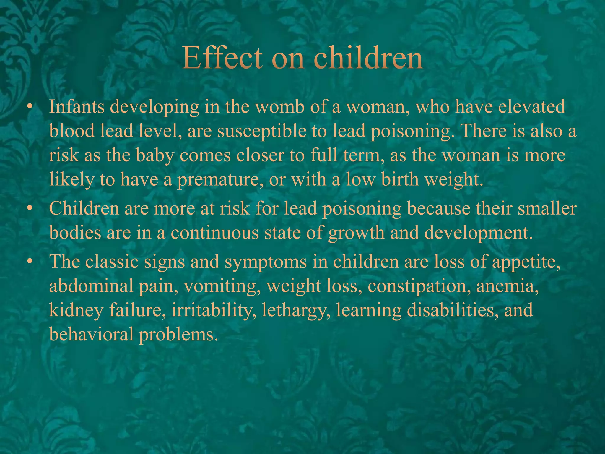 • Infants developing in the womb of a woman, who have elevated
blood lead level, are susceptible to lead poisoning. There is also a
risk as the baby comes closer to full term, as the woman is more
likely to have a premature, or with a low birth weight.
• Children are more at risk for lead poisoning because their smaller
bodies are in a continuous state of growth and development.
• The classic signs and symptoms in children are loss of appetite,
abdominal pain, vomiting, weight loss, constipation, anemia,
kidney failure, irritability, lethargy, learning disabilities, and
behavioral problems.

 