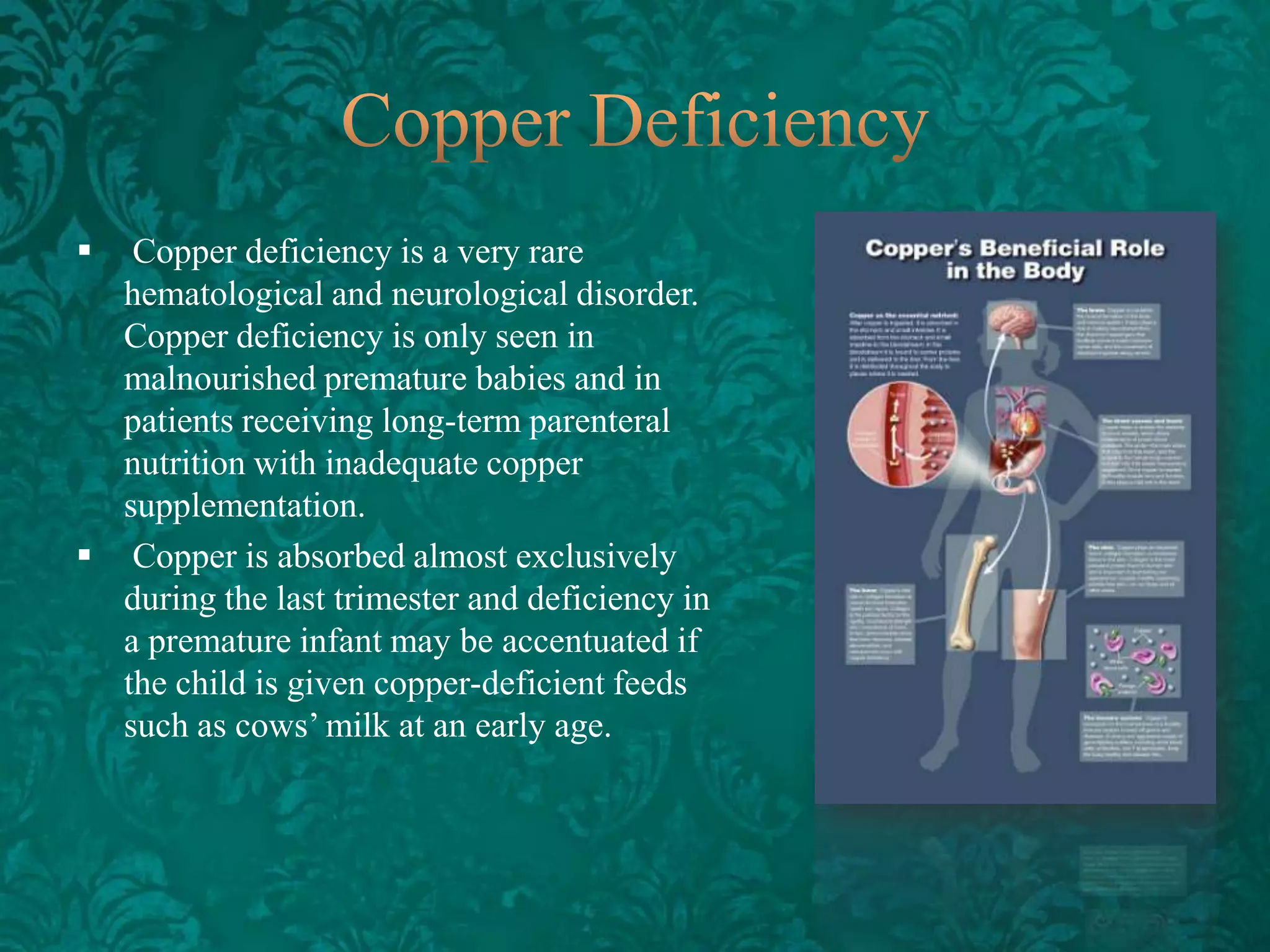 

Copper deficiency is a very rare
hematological and neurological disorder.
Copper deficiency is only seen in
malnourished premature babies and in
patients receiving long-term parenteral
nutrition with inadequate copper
supplementation.
 Copper is absorbed almost exclusively
during the last trimester and deficiency in
a premature infant may be accentuated if
the child is given copper-deficient feeds
such as cows’ milk at an early age.

 