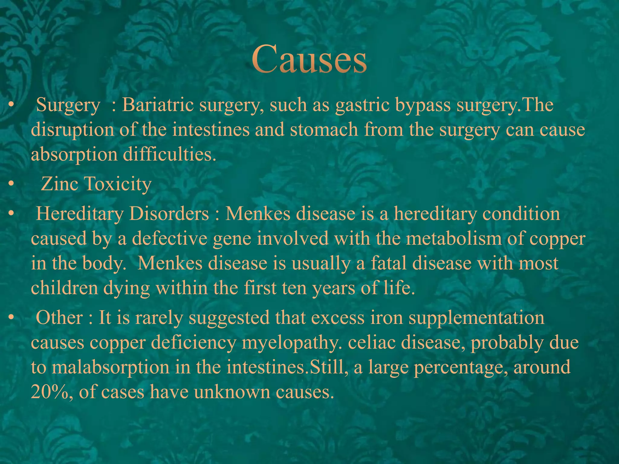 •

Surgery : Bariatric surgery, such as gastric bypass surgery.The
disruption of the intestines and stomach from the surgery can cause
absorption difficulties.
• Zinc Toxicity
• Hereditary Disorders : Menkes disease is a hereditary condition
caused by a defective gene involved with the metabolism of copper
in the body. Menkes disease is usually a fatal disease with most
children dying within the first ten years of life.
• ​Other : It is rarely suggested that excess iron supplementation
causes copper deficiency myelopathy. celiac disease, probably due
to malabsorption in the intestines.Still, a large percentage, around
20%, of cases have unknown causes.

 