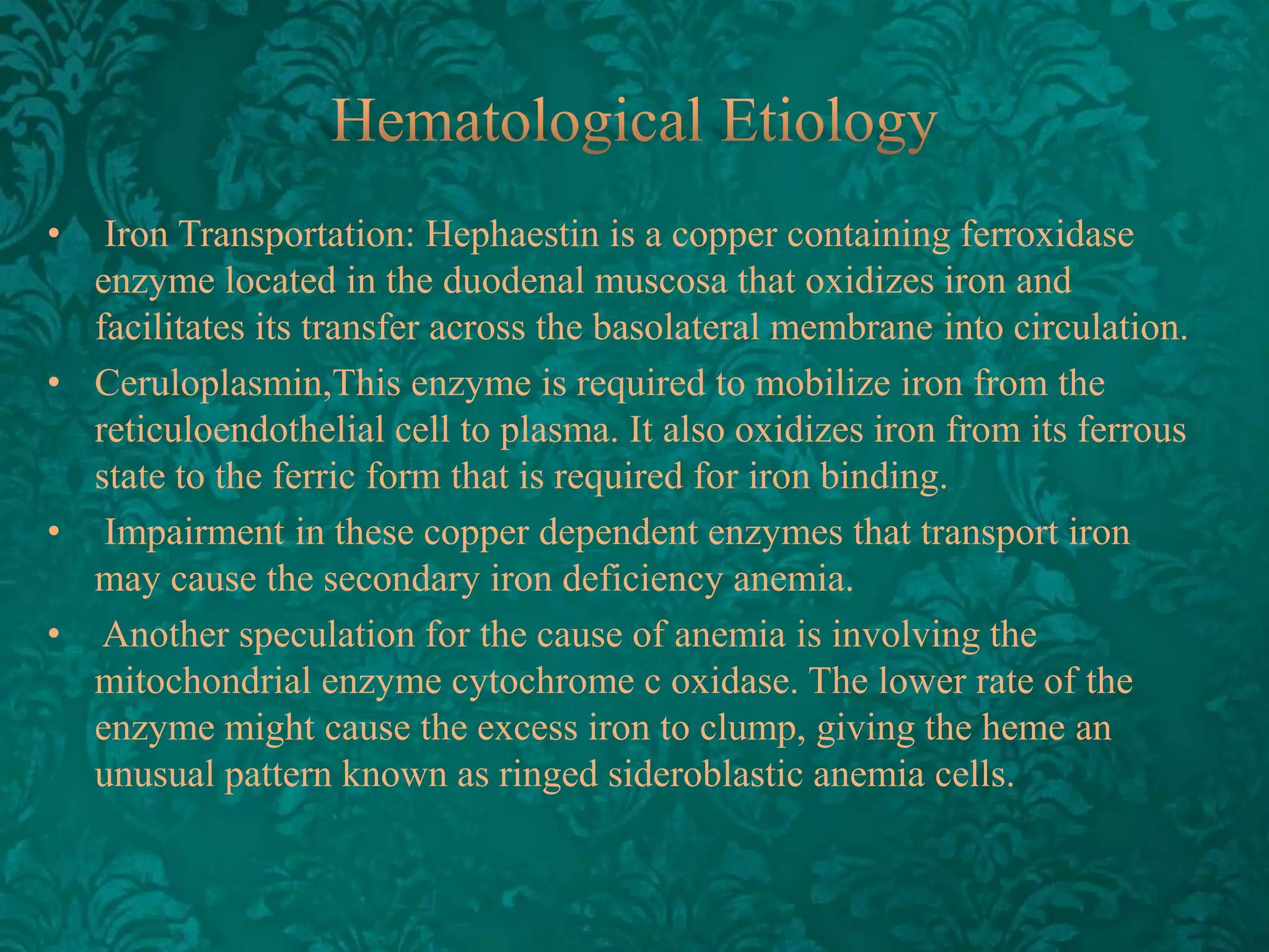 •

Iron Transportation: Hephaestin is a copper containing ferroxidase
enzyme located in the duodenal muscosa that oxidizes iron and
facilitates its transfer across the basolateral membrane into circulation.
• Ceruloplasmin,This enzyme is required to mobilize iron from the
reticuloendothelial cell to plasma. It also oxidizes iron from its ferrous
state to the ferric form that is required for iron binding.
• Impairment in these copper dependent enzymes that transport iron
may cause the secondary iron deficiency anemia.
• Another speculation for the cause of anemia is involving the
mitochondrial enzyme cytochrome c oxidase. The lower rate of the
enzyme might cause the excess iron to clump, giving the heme an
unusual pattern known as ringed sideroblastic anemia cells.

 