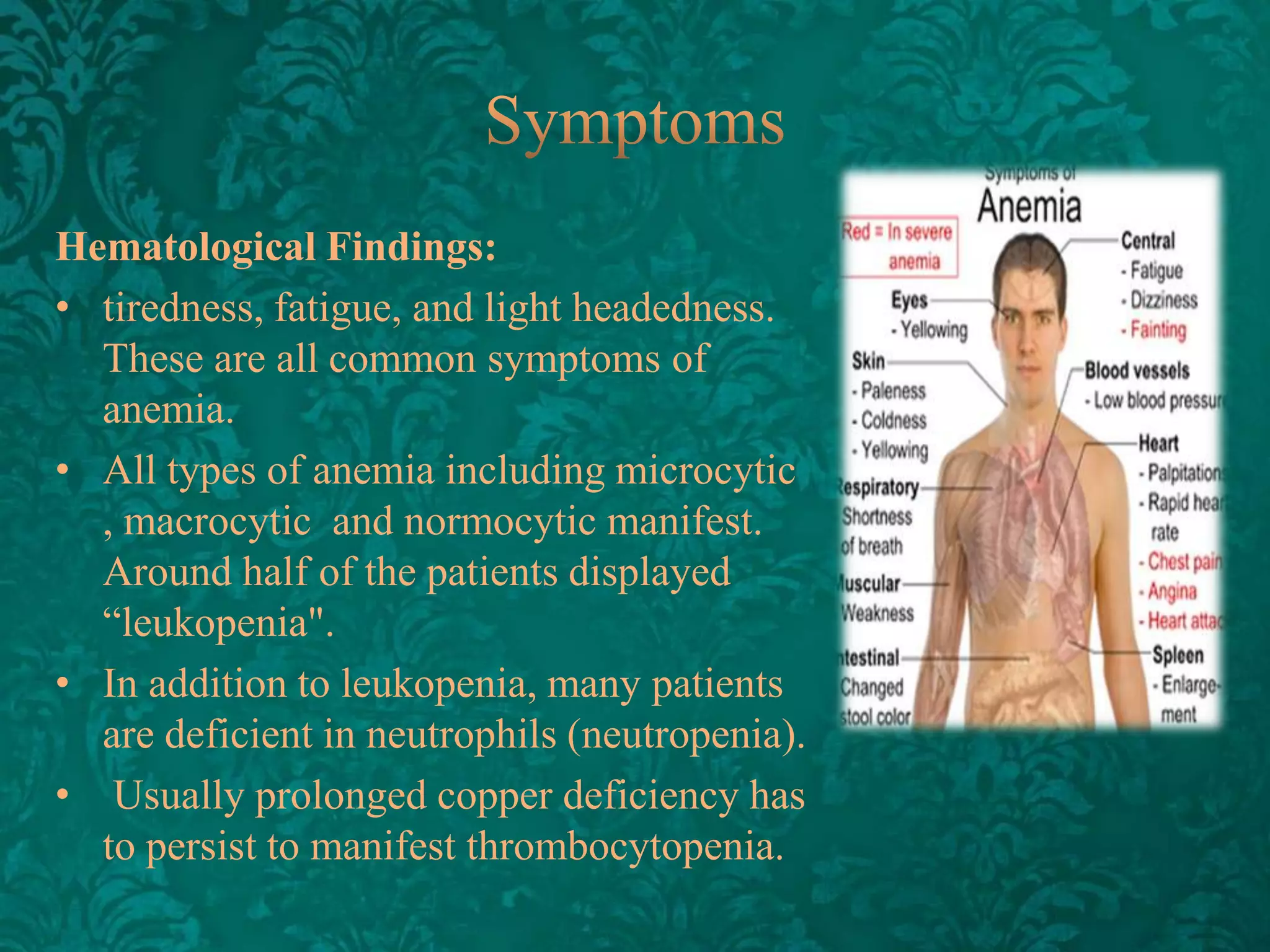 Hematological Findings:
• tiredness, fatigue, and light headedness.
These are all common symptoms of
anemia.
• All types of anemia including microcytic
, macrocytic and normocytic manifest.
Around half of the patients displayed
“leukopenia".
• In addition to leukopenia, many patients
are deficient in neutrophils (neutropenia).
• Usually prolonged copper deficiency has
to persist to manifest thrombocytopenia.

 