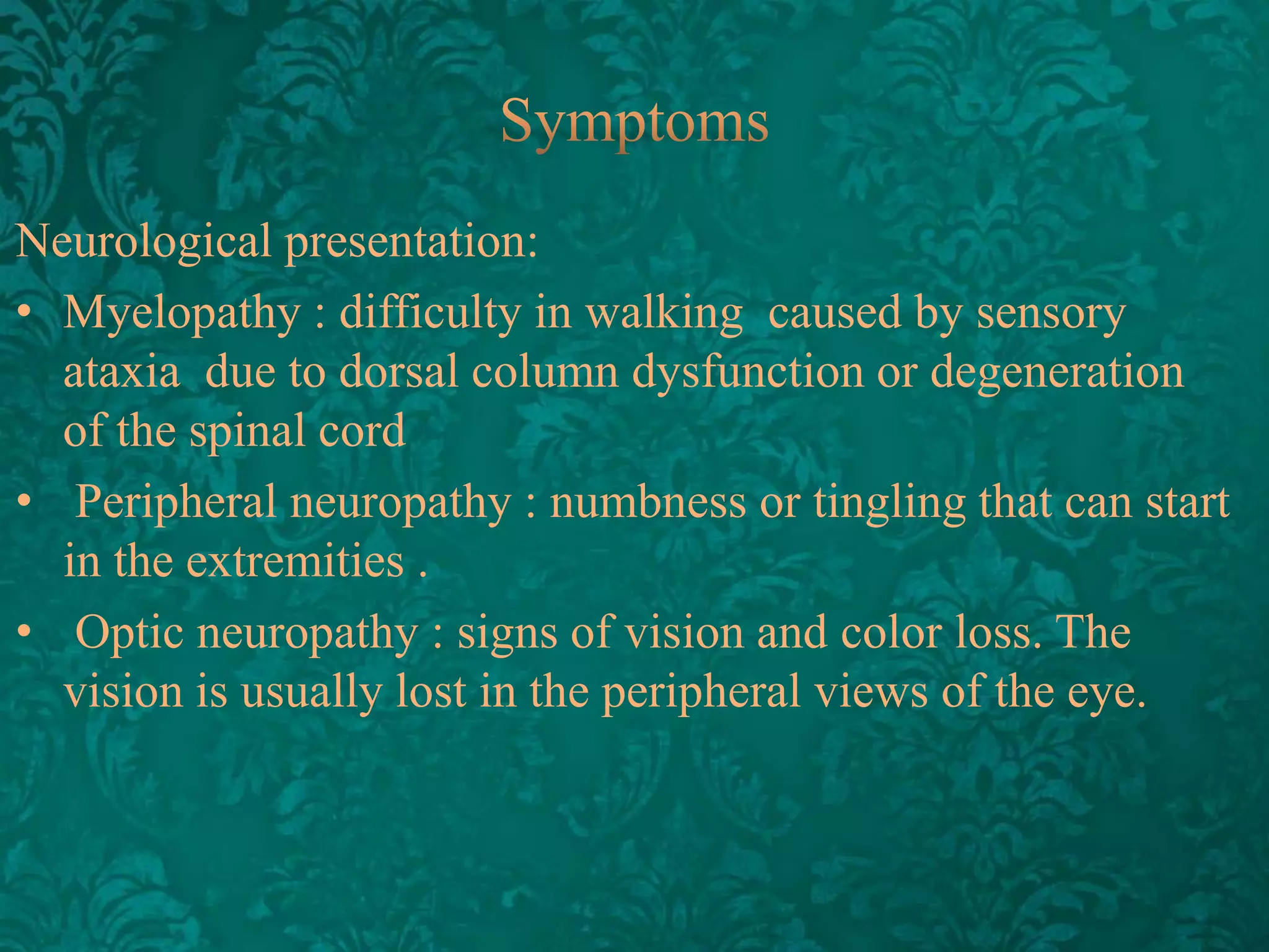 Neurological presentation:
• Myelopathy : difficulty in walking caused by sensory
ataxia due to dorsal column dysfunction or degeneration
of the spinal cord
• Peripheral neuropathy : numbness or tingling that can start
in the extremities .
• Optic neuropathy : signs of vision and ​color loss. The
vision is usually lost in the peripheral views of the eye.

 