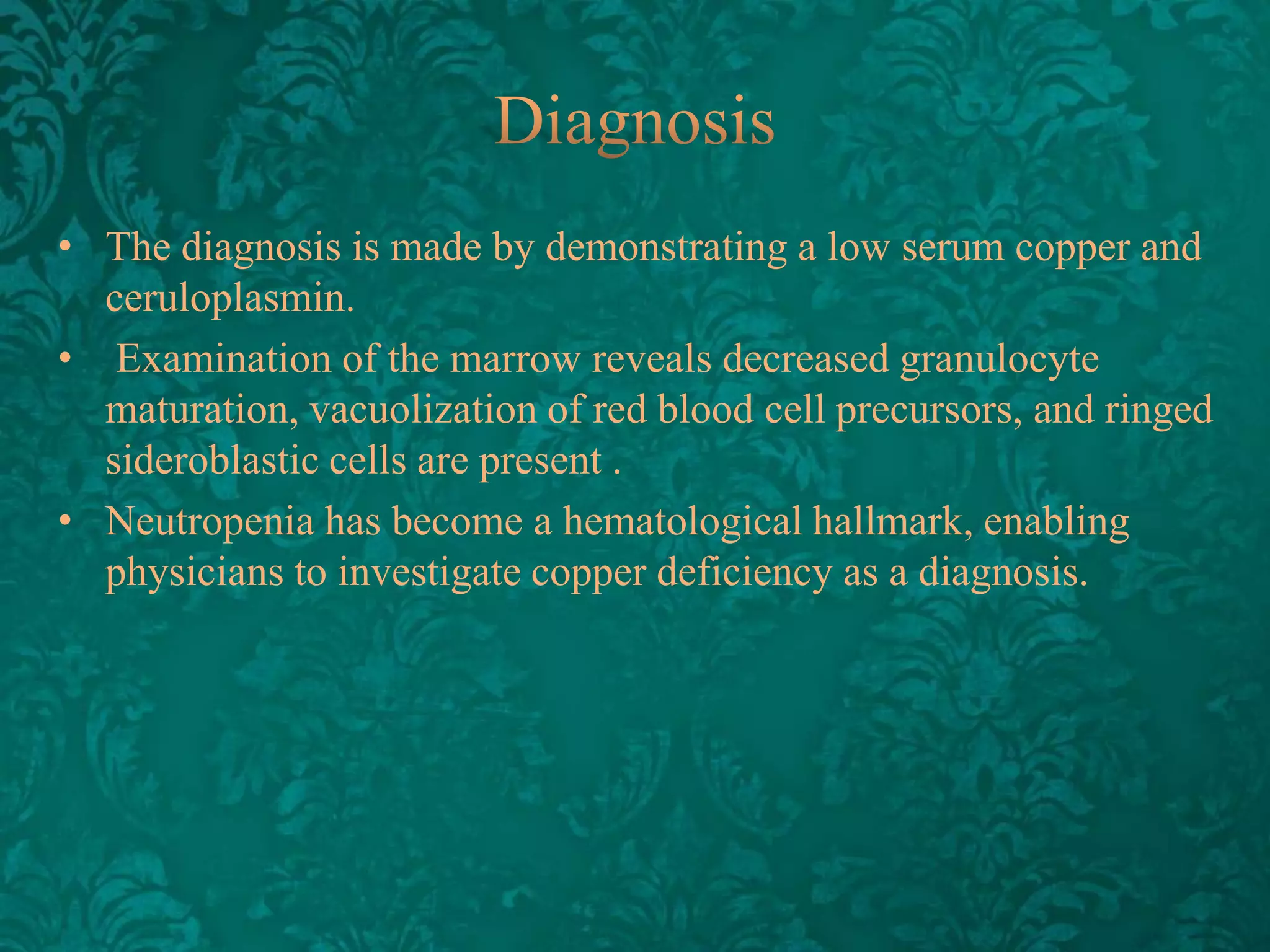 • The diagnosis is made by demonstrating a low serum copper and
ceruloplasmin.
• Examination of the marrow reveals decreased granulocyte
maturation, vacuolization of red blood cell precursors, and ringed
sideroblastic cells are present .
• Neutropenia has become a hematological hallmark, enabling
physicians to investigate copper deficiency as a diagnosis.

 