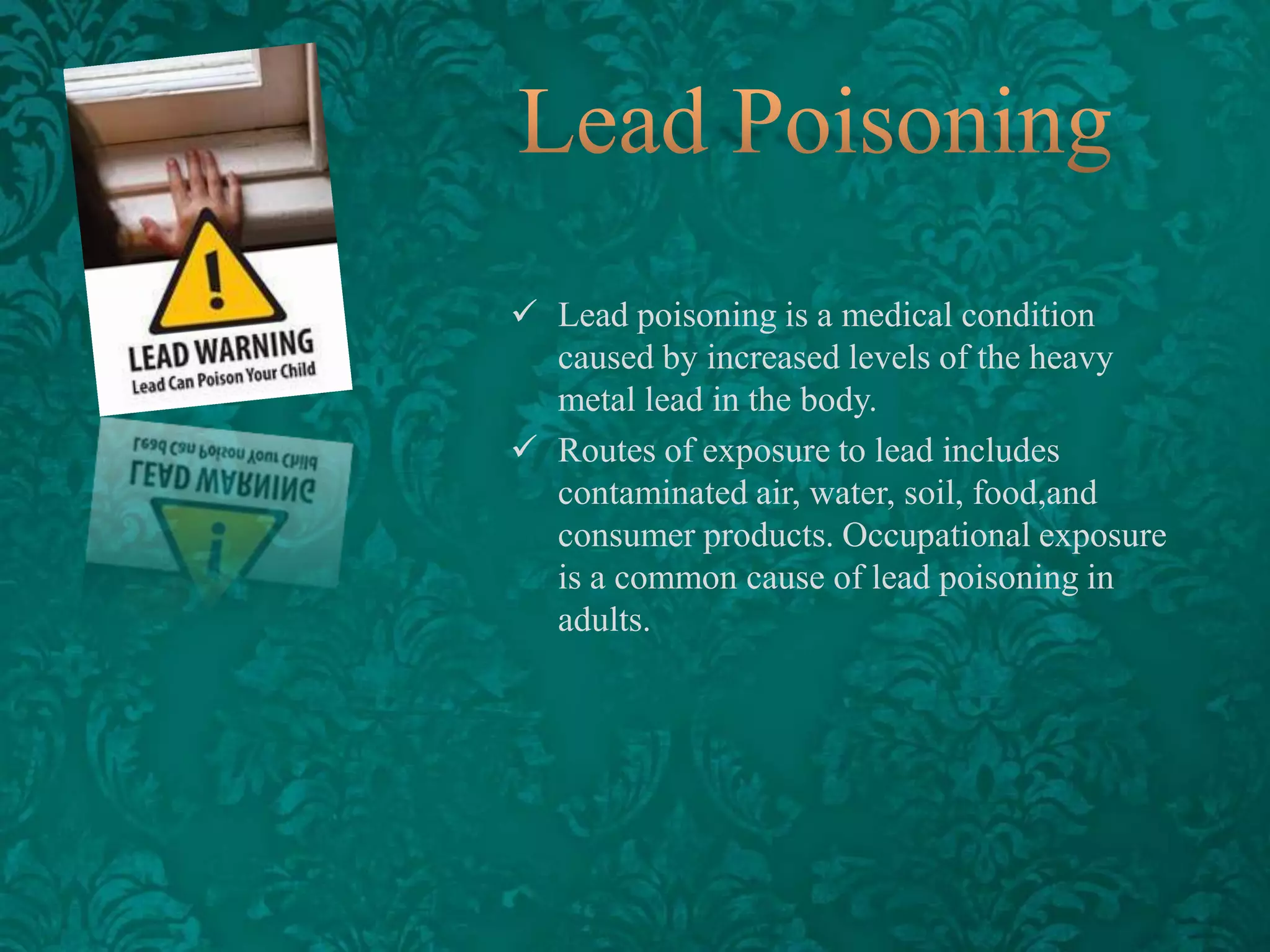  Lead poisoning is a medical condition
caused by increased levels of the heavy
metal lead in the body.
 Routes of exposure to lead includes
contaminated air, water, soil, food,and
consumer products. Occupational exposure
is a common cause of lead poisoning in
adults.

 