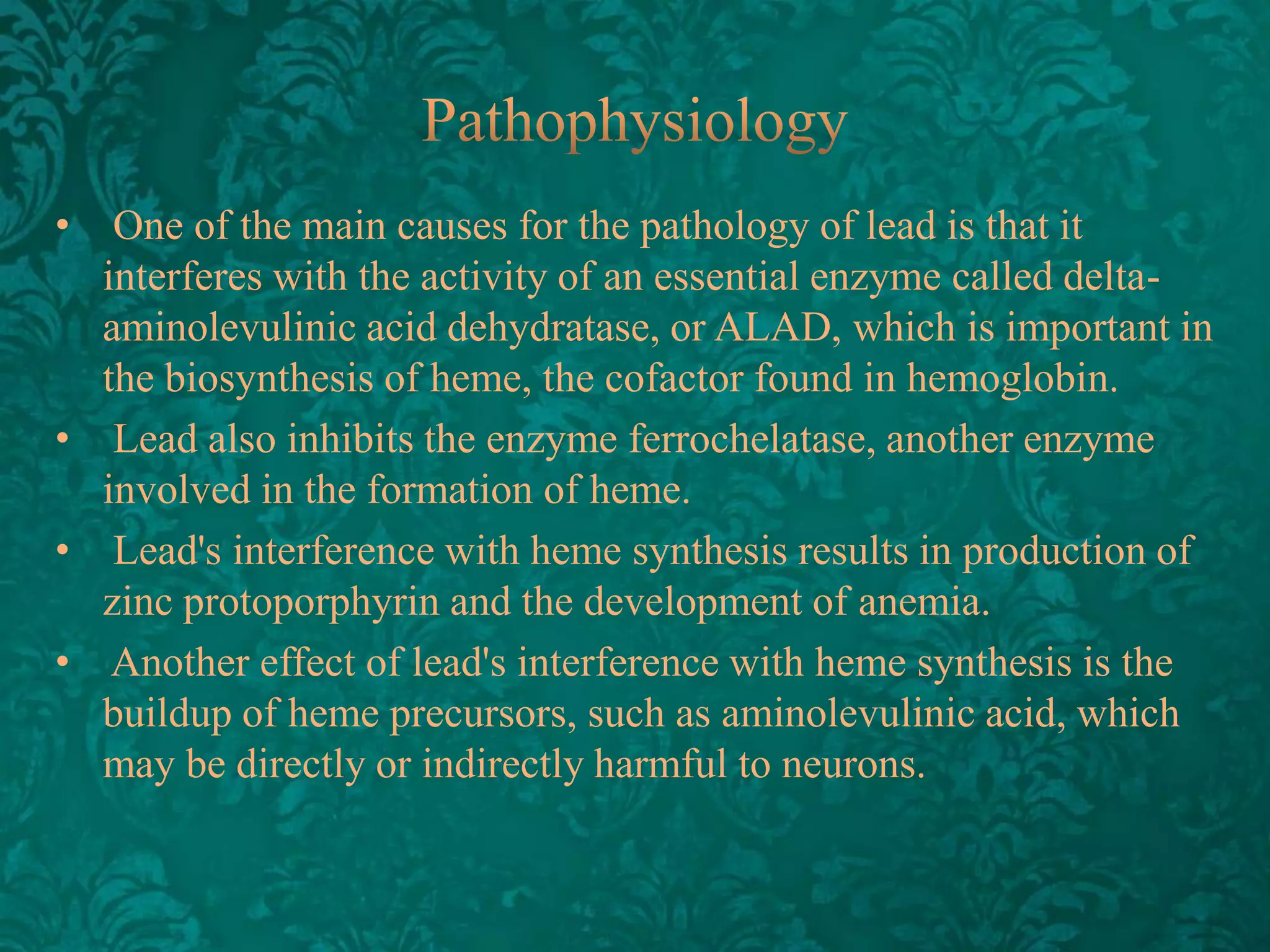 •

One of the main causes for the pathology of lead is that it
interferes with the activity of an essential enzyme called deltaaminolevulinic acid dehydratase, or ALAD, which is important in
the biosynthesis of heme, the cofactor found in hemoglobin.
• Lead also inhibits the enzyme ferrochelatase, another enzyme
involved in the formation of heme.
• Lead's interference with heme synthesis results in production of
zinc protoporphyrin and the development of anemia.
• Another effect of lead's interference with heme synthesis is the
buildup of heme precursors, such as aminolevulinic acid, which
may be directly or indirectly harmful to neurons.

 