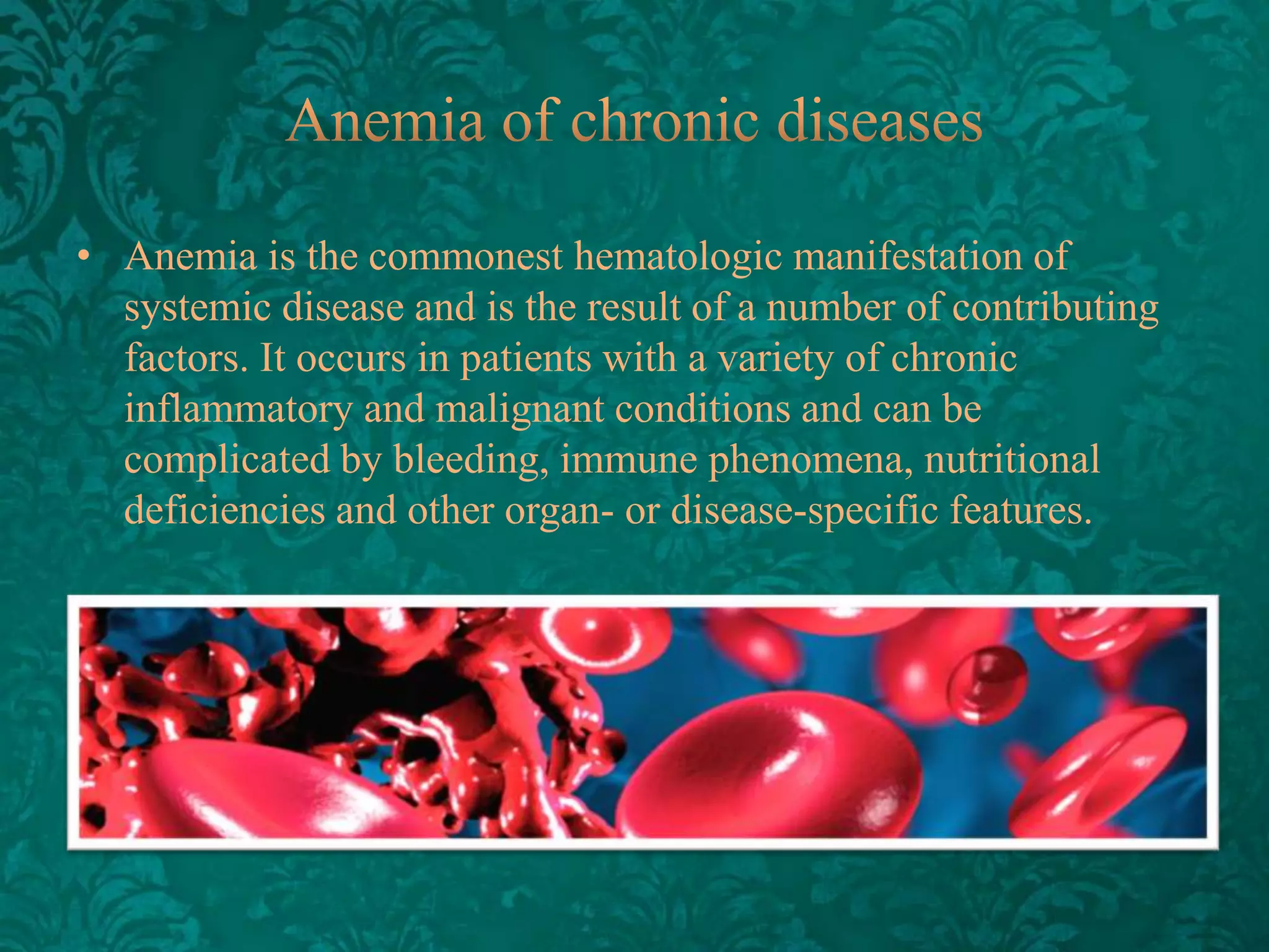 • Anemia is the commonest hematologic manifestation of
systemic disease and is the result of a number of contributing
factors. It occurs in patients with a variety ​of chronic
inflammatory and malignant conditions and can be
complicated by bleeding, immune phenomena, nutritional
deficiencies and other organ- or disease-specific features.

 