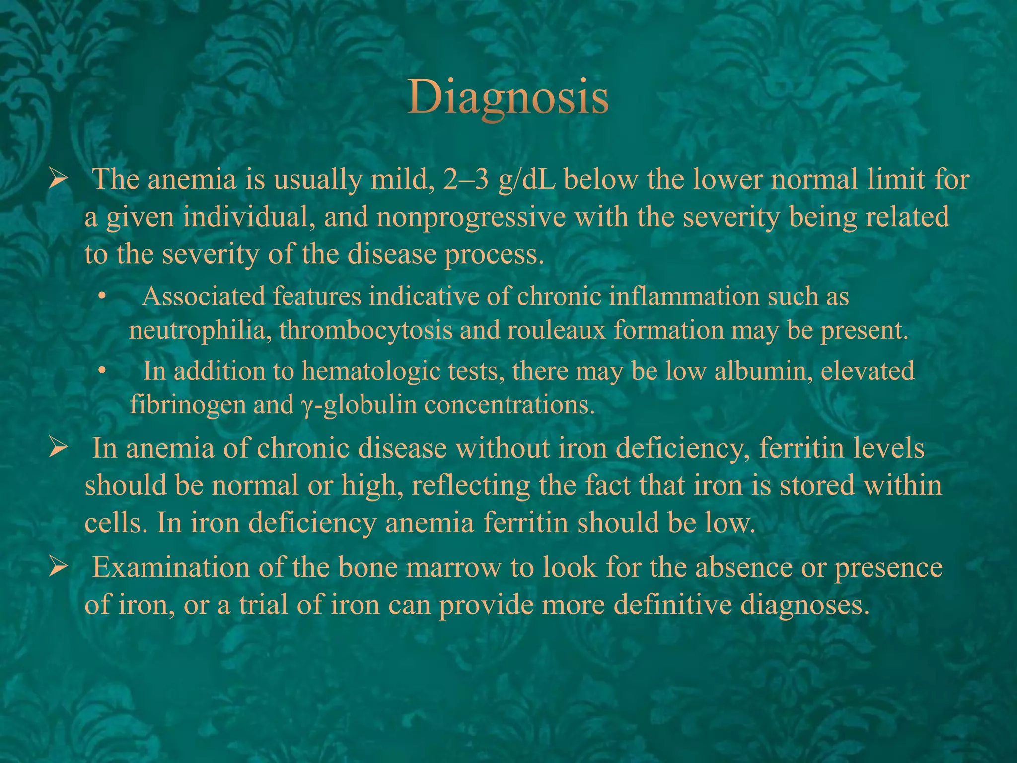  The anemia is usually mild, 2–3 g/dL below the lower normal limit for
a given individual, and nonprogressive with the severity being related
to the severity of the disease process.
•

Associated features indicative of chronic inflammation such as
neutrophilia, thrombocytosis and rouleaux formation may be present.
• In addition to hematologic tests, there may be low albumin, elevated
fibrinogen and γ-globulin​ concentrations.

 In anemia of chronic disease without iron deficiency, ferritin levels
should be normal or high, reflecting the fact that iron is stored within
cells. In iron deficiency anemia ferritin should be low.
 Examination of the bone marrow to look for the absence or presence
of iron, or a trial of iron can provide more definitive diagnoses.

 
