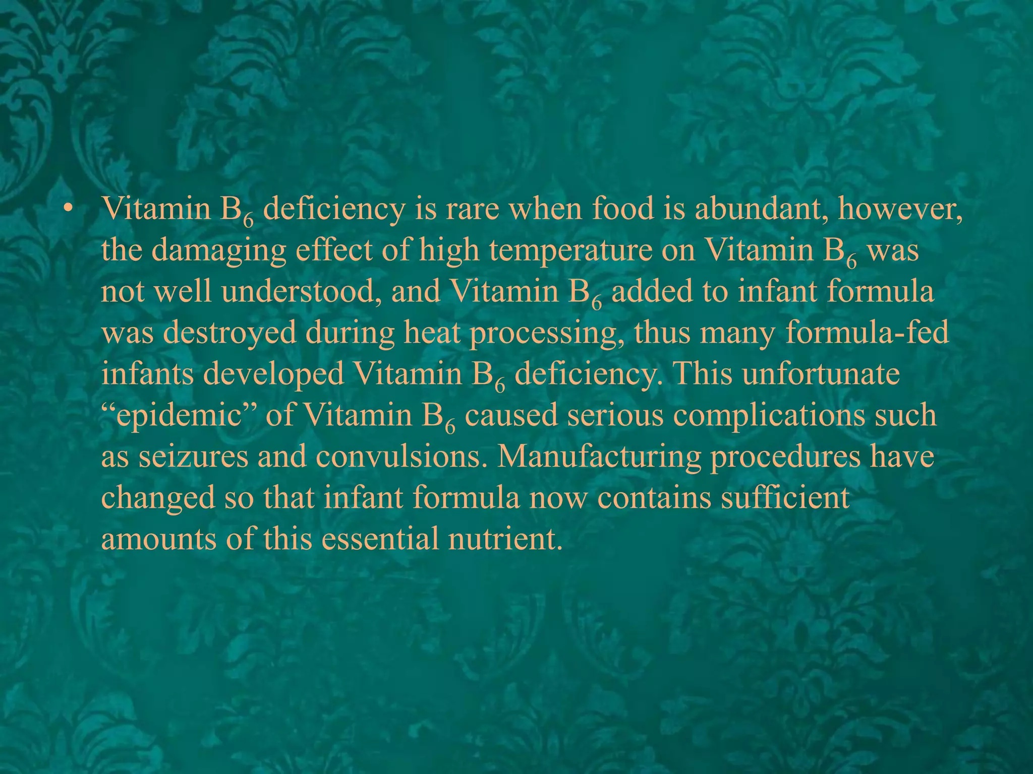 • Vitamin B6 deficiency is rare when food is abundant, however,
the damaging effect of high temperature on Vitamin B6 was
not well understood, and Vitamin B6 added to infant formula
was destroyed during heat processing, thus many formula-fed
infants developed Vitamin B6 deficiency. This unfortunate
“epidemic” of Vitamin B6 caused serious complications such
as seizures and convulsions. Manufacturing procedures have
changed so that infant formula now contains sufficient
amounts of this essential nutrient.

 