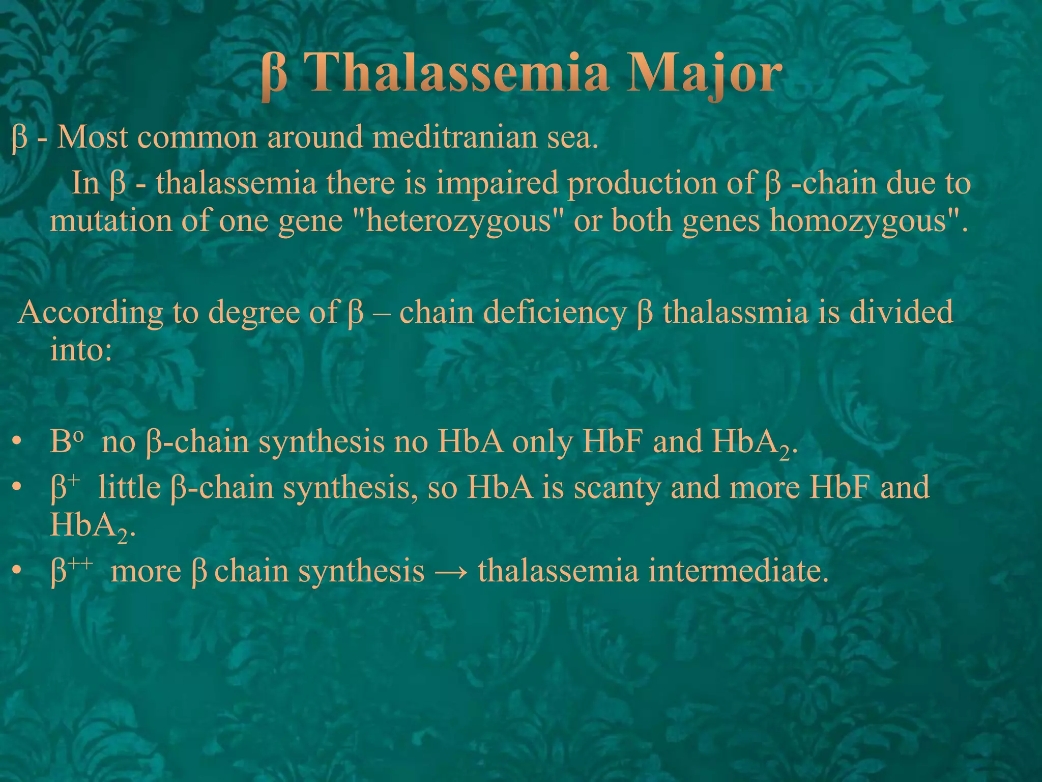 β - Most common around meditranian sea.
In β - thalassemia there is impaired production of β -chain due to
mutation of one gene "heterozygous" or both genes homozygous".
According to degree of β – chain deficiency β thalassmia is divided
into:

• Βo no β-chain synthesis no HbA only HbF and HbA2.
• β+ little β-chain synthesis, so HbA is scanty and more HbF and
HbA2.
• β++ more β chain synthesis → thalassemia intermediate.

 