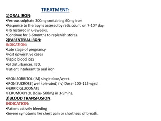 TREATMENT:
1)ORAL IRON:
•Ferrous sulphate 200mg containing 60mg iron
•Response to therapy is assesed by retic count on 7-10th day.
•Hb restored in 6-8weeks.
•Continue for 3-6months to replenish stores.
2)PARENTERAL IRON:
INDICATION:
•Late stage of pregnancy
•Post opwerative cases
•Rapid blood loss
•GI disturbances, IBD.
•Patient intolerant to oral iron
•IRON SORBITOL (IM) single dose/week
•IRON SUCROSE( well tolerated) (iv) Dose- 100-125mg/dl
•FERRIC GLUCONATE
•FERUMOXYTOL Dose- 500mg in 3-5mins.
3)BLOOD TRANSFUSION:
INDICATION:
•Patient actively bleeding
•Severe symptoms like chest pain or shortness of breath.
 