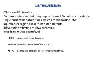1)B THALAESSEMIA:
•They are AR disorders.
•Various mutations that bring suppression of B chains synthesis are
single nucleotide subsitutions which are subdivided into:
(a)Promoter region,chain terminator mutants.
(b)Mutation affecting m-RNA procesing.
(c)splicing mutations(m/c/c).
•B0/B+: some chains are formed.
•B0/B0: complete absence of B CHAINS.
•B+/B+: decreased amount of HbF,uncommon type.
 