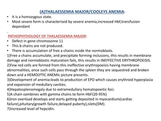 (A)THALAESSEMIA MAJOR/COOLEYS ANEMIA:
• It is a homozygous state.
• Most severe form is characterised by severe anemia,increased HbF,transfusion
dependant
.
PATHOPHYSIOLOGY OF THALAESSEMIA MAJOR:
• Defect in gene chromosome 11
• This b chains are not produced.
• There is accumulation of free a chains inside the normoblasts.
1)Free a chains accumulate, and precipitate forming inclusions, this results in membrane
damage and normoblastic maturation fails, this results in INEFFECTIVE ERYTHROPOEISIS.
2)Few red cells are formed from this ineffective erythropoeisis having membrane
abnormalities, once such cells pass through the spleen they are sequestred and broken
down and a HEMOLYTIC ANEMIc picture presents.
3)Development of anemia:leads to production of EPO which causes erythroid hyperplasia
and expansion of medullary cavities.
4)Hepatosplenomegaly due to extramedullary hematopoeitic foci.
5)A chain combines with gamma chains to form HbF(20-95%)
6)Iron overload develops and starts getting deposited in myocardium(cardiac
failure),pituitary(growth failure,delayed puberty),islets(DM).
7)Increased level of hepcidin.
 