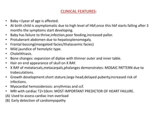 CLINICAL FEATURES:
• Baby <1year of age is affected.
• At birth child is asymptomatic due to high level of HbF,once this hbf starts falling after 3
months the symptoms start developing.
• Baby has failure to thrive,infection,poor feeding,increased pallor.
• Protuberant abdomen due to hepatosplenomegaly.
• Frontal bossing(mongoloid facies/thalassemic facies)
• Mild jaundice of hemolytic type.
• Cholelithiasis.
• Bone changes: expansion of diploe with thinner outer and inner table.
• Hair on end appearance of skull on X RAY.
• X RAY of metatarsals,metacarpals,phalanges demonstrates: MOSAIC PATTERN due to
trabeculations.
• Growth development:short stature,large head,delayed puberty,increased risk of
infections.
• Myocardial hemosiderosis: arrythmias and ccf.
• MRI with cardiac T2<10cm: MOST IMPORTANT PREDICTOR OF HEART FAILURE.
(A) Used to assess cardiac iron overload
(B) Early detection of cardiomyopathy
 