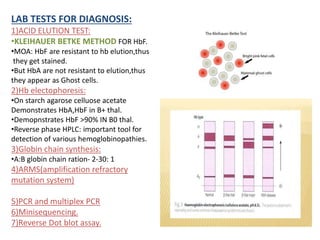 LAB TESTS FOR DIAGNOSIS:
1)ACID ELUTION TEST:
•KLEIHAUER BETKE METHOD FOR HbF.
•MOA: HbF are resistant to hb elution,thus
they get stained.
•But HbA are not resistant to elution,thus
they appear as Ghost cells.
2)Hb electophoresis:
•On starch agarose celluose acetate
Demonstrates HbA,HbF in B+ thal.
•Demopnstrates HbF >90% IN B0 thal.
•Reverse phase HPLC: important tool for
detection of various hemoglobinopathies.
3)Globin chain synthesis:
•A:B globin chain ration- 2-30: 1
4)ARMS(amplification refractory
mutation system)
5)PCR and multiplex PCR
6)Minisequencing.
7)Reverse Dot blot assay.
 