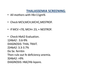 THALASSEMIA SCREENING:
• All mothers with Hb<11gm%
• Check MCV,MCH,MCHC,MESTROF.
• If MCV <70, MCH< 23, + NESTROF.
• Check HbA2 Evaluation.
1)HbA2 : 3.6-9%
DIAGNOSIS: THAL TRAIT.
2)HbA2: 3.3-3.7%
Do Se. ferritin
Then rule out fe deficiency anemia.
3)HbA2: >9%
DIAGNOSIS: HbE/Hb lepore.
 
