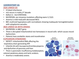 1)HEREDITARY SA:
(A)X LINKED SA:
• X linked inheritence
• m/c occurs in males,3rd decade
• Defect in : ALA SYNTHASE.
• MUTATION: are missense mutations affecting exons 5,7,8,9.
• Anemia is mild-mod,with decreased MCV.
• BM: erythroid hyperplasia with normoblasts showing inadequate hemoglobinization
with cytoplasmia vacuoles.
(B)X LINKED SA WITH ATAXIA:
• MUTATION: in ABC7 gene.
• There is disrupted mitochondrial iron hemostasis in neural cells- which causes neural
dysfunction.
• Patients have cerebellar ataxia and incordination
(C)PEARSON SYNDROME:
• DEFECT: mitochondiral DNA affecting the
respiratory chain generating ATP.
• Infantila SA with leucopenia,thrombocytopenia
and dysfuntion of pancreas and liver.
• There is pancreatic insufficiency,malabsorption,
cataract,weakness,ataxia and lactic acidosis.
• Anemia is moderately severe.
 