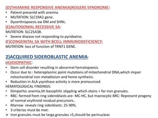 (D)THIAMINE RESPONSIVE ANEMIA(ROGERS SYNDROME):
• Patient presentd with anemia.
• MUTATION: SLC19A2 gene.
• Dyserthropoesis aw DM and SHNL.
(E)AUTOSOMAL RECESSIVE SA:
MUTATION: SLC25A38.
• Severe disease not responding to pyridoxine.
(F)CONGENITAL SA WITH BCELL IMMUNODEFICIENCY:
MUTATION: loss of function of TRNT1 GENE.
2)ACQUIRED SIDEROBLASTIC ANEMIA:
(A)IDIOPATHIC:
• Stem cell disorder resulting in abnormal hematopoesis.
• Occur due to : heteroplasmic point mutations of mitochondrial DNA,which impair
mitochondrial iron metabloism and heme synthesis.
• Reduction in ALA ysynthase activity is more pronounced.
HEMATOLOGICAL FINDINGS:
• Dimporhic anemia,ith basophilic stippling which stains + for iron granules.
• RBC: formed from ring sideroblasts are- MC-HC, but macrocytic BRC: Represent progeny
of normal erythroid residual precursors..
• Marrow reveals ring siderblasts: 25-90%.
• 3 criterias must be met:
 Iron granules must be large,granules >5,should be perinuclear.
 