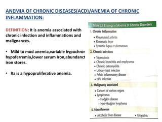 ANEMIA OF CHRONIC DISEASES(ACD)/ANEMIA OF CHRONIC
INFLAMMATION:
DEFINITION: It is anemia associated with
chronic infection and inflammations and
malignances.
• Mild to mod anemia,variable hypochromia,
hypoferremia,lower serum Iron,abundanct
iron stores.
• Its is a hypoproliferative anemia.
 