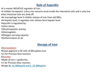 Role of hepcidin:
•It is master NEGATIVE regulator of iron.
•It inhibits Ferroportin 1,thus iron remains stuck inside the intenstinal cells and is only lost
when intestinal cells are shed off.
•At macrophage level it inhibits release of iron from old RBCs.
•At hepatic level, it regulates iron release form hepatic level.
•Hepcidin is regulated by :
•1)Iron stores.
•2)Erythropoietic activity.
•3)Hemoglobin
•4)Oxygen carrying capacity
•5)Inflammation (IL-6)
Storage of Iron:
1)Hemosiderin:
•Brown pigment in RE cells of BM,spleen,liver.
•(+) for Prussian blue reaction.
2)Ferritin:
•Made of iron + apoferritin.
•(-) for Prussion blue reaction.
•Range M: 15-300ng/ml and F: 12-200ng/ml.
 