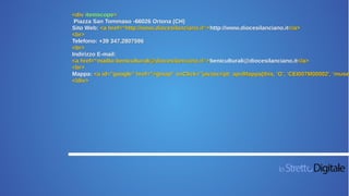 <div itemscope>
Piazza San Tommaso -66026 Ortona (CH)
Sito Web: <a href=“http://www.diocesilanciano.it“>http://www.diocesilanciano.it</a>
<br>
Telefono: +39 347.2807596
<br>
Indirizzo E-mail:
<a href=“mailto:beniculturali@diocesilanciano.it“>beniculturali@diocesilanciano.it</a>
<br>
Mappa: <a id="google" href="#gmap" onClick="javascript: apriMappa(this, 'G', 'CEI007M00002', 'museo
</div>
 