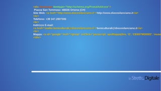 <div itemscope itemtype="http://schema.org/PostalAddress">
Piazza San Tommaso -66026 Ortona (CH)
Sito Web: <a href=“http://www.diocesilanciano.it“>http://www.diocesilanciano.it</a>
<br>
Telefono: +39 347.2807596
<br>
Indirizzo E-mail:
<a href=“mailto:beniculturali@diocesilanciano.it“>beniculturali@diocesilanciano.it</a>
<br>
Mappa: <a id="google" href="#gmap" onClick="javascript: apriMappa(this, 'G', 'CEI007M00002', 'museo
</div>
 