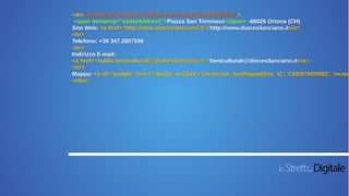 <div itemscope itemtype="http://schema.org/PostalAddress">
<span itemprop="streetAddress">Piazza San Tommaso</span> -66026 Ortona (CH)
Sito Web: <a href=“http://www.diocesilanciano.it“>http://www.diocesilanciano.it</a>
<br>
Telefono: +39 347.2807596
<br>
Indirizzo E-mail:
<a href=“mailto:beniculturali@diocesilanciano.it“>beniculturali@diocesilanciano.it</a>
<br>
Mappa: <a id="google" href="#gmap" onClick="javascript: apriMappa(this, 'G', 'CEI007M00002', 'museo
</div>
 