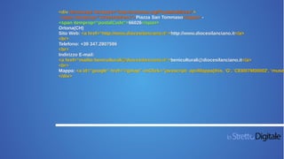 <div itemscope itemtype="http://schema.org/PostalAddress">
<span itemprop="streetAddress">Piazza San Tommaso</span> -
<span itemprop="postalCode">66026</span>
Ortona(CH)
Sito Web: <a href=“http://www.diocesilanciano.it“>http://www.diocesilanciano.it</a>
<br>
Telefono: +39 347.2807596
<br>
Indirizzo E-mail:
<a href=“mailto:beniculturali@diocesilanciano.it“>beniculturali@diocesilanciano.it</a>
<br>
Mappa: <a id="google" href="#gmap" onClick="javascript: apriMappa(this, 'G', 'CEI007M00002', 'museo
</div>
 