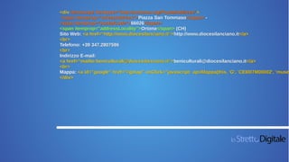 <div itemscope itemtype="http://schema.org/PostalAddress">
<span itemprop="streetAddress">Piazza San Tommaso</span> -
<span itemprop="postalCode">66026</span>
<span itemprop="addressLocality">Ortona</span> (CH)
Sito Web: <a href=“http://www.diocesilanciano.it“>http://www.diocesilanciano.it</a>
<br>
Telefono: +39 347.2807596
<br>
Indirizzo E-mail:
<a href=“mailto:beniculturali@diocesilanciano.it“>beniculturali@diocesilanciano.it</a>
<br>
Mappa: <a id="google" href="#gmap" onClick="javascript: apriMappa(this, 'G', 'CEI007M00002', 'museo
</div>
 