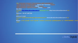 <div itemscope itemtype="http://schema.org/PostalAddress">
<span itemprop="streetAddress">Piazza San Tommaso</span> -
<span itemprop="postalCode">66026</span>
<span itemprop="addressLocality">Ortona</span> (CH)
Sito Web:
<a href=“http://www.diocesilanciano.it itemprop="url">http://www.diocesilanciano.it</a>
<br>
Telefono: +39 347.2807596
<br>
Indirizzo E-mail:
<a href=“mailto:beniculturali@diocesilanciano.it“>beniculturali@diocesilanciano.it</a>
<br>
Mappa: <a id="google" href="#gmap" onClick="javascript: apriMappa(this, 'G', 'CEI007M00002', 'museo
</div>
 