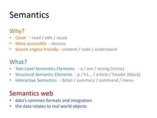 Semantics
Why?
• Clean - read / edit / reuse
• More accessible - devices
• Search engine friendly - content / code / understand

What?
• Text-Level Semantics Elements - a / em / strong (inline)
• Structural Semantic Elements - p / h1… / article / header (block)
• Interactive Semantics - detail / summary / command / menu

Semantics web
• data’s common formats and integration
• the data relates to real world objects
 